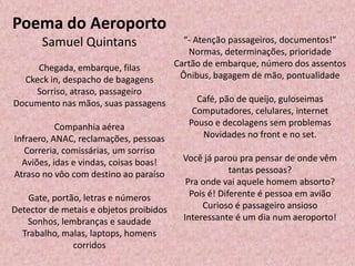 Poema do Aeroporto
Samuel Quintans
Chegada, embarque, filas
Ckeck in, despacho de bagagens
Sorriso, atraso, passageiro
Documento nas mãos, suas passagens
Companhia aérea
Infraero, ANAC, reclamações, pessoas
Correria, comissárias, um sorriso
Aviões, idas e vindas, coisas boas!
Atraso no vôo com destino ao paraíso
Gate, portão, letras e números
Detector de metais e objetos proibidos
Sonhos, lembranças e saudade
Trabalho, malas, laptops, homens
corridos
“- Atenção passageiros, documentos!”
Normas, determinações, prioridade
Cartão de embarque, número dos assentos
Ônibus, bagagem de mão, pontualidade
Café, pão de queijo, guloseimas
Computadores, celulares, internet
Pouso e decolagens sem problemas
Novidades no front e no set.
Você já parou pra pensar de onde vêm
tantas pessoas?
Pra onde vai aquele homem absorto?
Pois é! Diferente é pessoa em avião
Curioso é passageiro ansioso
Interessante é um dia num aeroporto!
 