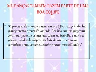 MUDANÇAS TAMBÉM FAZEM PARTE DE UMA
BOA EQUIPE
• “O processo de mudança nem sempre é fácil: exige trabalho,
planejamento e força de vontade. Por isso, muitos preferem
continuar fazendo as mesmas coisas no trabalho e na vida
pessoal, perdendo a oportunidade de conhecer novos
caminhos, amadurecer e descobrir novas possibilidades.”
 