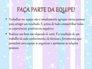 FAÇA PARTE DA EQUIPE!
• Trabalhar em equipe não é simplesmente agrupar várias pessoas
para atingir um resultado. É, acima de tudo compartilhar todas
as experiências: positivas ou negativas.
• Realizar um bom não depende de sorte. É o resultado de um
trabalho de auto conhecimento, de técnicas e ferramentas que
permitem uma equipe se organizar e aprimorar as relações
pessoais.
 
