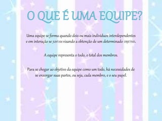 Uma equipe se forma quando dois ou mais indivíduos interdependentes
e em interação se JUNTAM visando a obtenção de um determinado OBJETIVO.
A equipe representa o todo, o total dos membros.
Para se chegar ao objetivo da equipe como um todo, há necessidades de
se enxergar suas partes, ou seja, cada membro, e o seu papel.
 