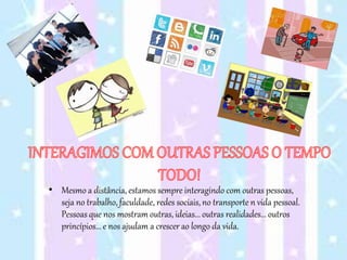 • Mesmo a distância, estamos sempre interagindo com outras pessoas,
seja no trabalho, faculdade, redes sociais, no transporte n vida pessoal.
Pessoas que nos mostram outras, ideias... outras realidades... outros
princípios... e nos ajudam a crescer ao longo da vida.
 
