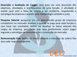 Descrição e Avaliação de Cargos: com base em uma descrição dos
objetivos, atividades e pré-requisitos de uma função. A atividade é
avaliar qual será a faixa de salário a ser receberia, respeitando a
estratégia da empresa e usando uma metodologia validade e justa.
Pesquisa Salarial: pesquisar em um determinado grupo de empresas
compatíveis no mercado. Analisar o quanto se paga para cada função e,
com base nos resultados, definir ou atualizar as faixas salariais dos
cargos da empresa, garantindo que seus profissionais sejam pagos
segundo a estratégia de remuneração e a evolução do mercado.
Remuneração Fixa: definir os níveis mínimos e máximos de salário fixo
que cada cargo pode ganhar.
 