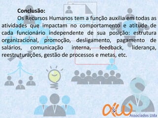 Conclusão:
Os Recursos Humanos tem a função auxilia em todas as
atividades que impactam no comportamento e atitude de
cada funcionário independente de sua posição: estrutura
organizacional, promoção, desligamento, pagamento de
salários, comunicação interna, feedback, liderança,
reestruturações, gestão de processos e metas, etc.
 