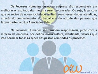Os Recursos Humanos de nossa empresa são responsáveis em
melhorar o resultado das metas a serem alcançadas. Ou seja, fazer com
que os sócios de nossa sociedade tenham suas necessidades atendidas,
através do conhecimento, do trabalho e da atitude das pessoas que
fazem parte da α&ω Associados Ltda.
Os Recursos Humanos são também responsáveis, junto com a
direção da empresa, por definir nossa cultura, identidade, valores que
irão permear todas as ações das pessoas em todos os processos.
 