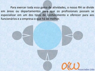 Para exercer toda essa gama de atividades, o nosso RH se divide
em áreas ou departamentos para que os profissionais possam se
especializar em um dos tipos de conhecimento e oferecer para aos
funcionários e a empresa o que há de melhor.
 