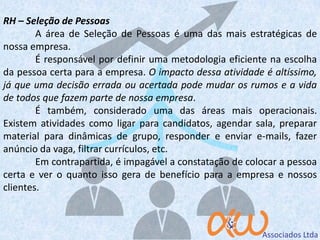 RH – Seleção de Pessoas
A área de Seleção de Pessoas é uma das mais estratégicas de
nossa empresa.
É responsável por definir uma metodologia eficiente na escolha
da pessoa certa para a empresa. O impacto dessa atividade é altíssimo,
já que uma decisão errada ou acertada pode mudar os rumos e a vida
de todos que fazem parte de nossa empresa.
É também, considerado uma das áreas mais operacionais.
Existem atividades como ligar para candidatos, agendar sala, preparar
material para dinâmicas de grupo, responder e enviar e-mails, fazer
anúncio da vaga, filtrar currículos, etc.
Em contrapartida, é impagável a constatação de colocar a pessoa
certa e ver o quanto isso gera de benefício para a empresa e nossos
clientes.
 