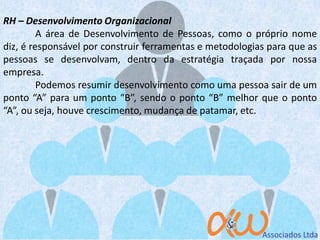 RH – Desenvolvimento Organizacional
A área de Desenvolvimento de Pessoas, como o próprio nome
diz, é responsável por construir ferramentas e metodologias para que as
pessoas se desenvolvam, dentro da estratégia traçada por nossa
empresa.
Podemos resumir desenvolvimento como uma pessoa sair de um
ponto “A” para um ponto “B”, sendo o ponto “B” melhor que o ponto
“A”, ou seja, houve crescimento, mudança de patamar, etc.
 