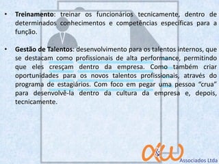 • Treinamento: treinar os funcionários tecnicamente, dentro de
determinados conhecimentos e competências específicas para a
função.
• Gestão de Talentos: desenvolvimento para os talentos internos, que
se destacam como profissionais de alta performance, permitindo
que eles cresçam dentro da empresa. Como também criar
oportunidades para os novos talentos profissionais, através do
programa de estagiários. Com foco em pegar uma pessoa “crua”
para desenvolvê-la dentro da cultura da empresa e, depois,
tecnicamente.
 