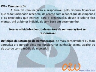 RH – Remuneração
A área de remuneração é responsável pelo retorno financeiro
que cada funcionário receberá, de acordo com o papel que desempenha
e os resultados que entrega para a organização, desde o salário fixo
mensal, até os bônus individuais com base em desempenho.
Nossas atividades dentro dessa área de remuneração é ser
responsável:
Definição da Estratégia de Remuneração: se mais conservadora ou mais
agressiva e o porquê disso (os funcionários ganharão acima, abaixo ou
de acordo com a média de mercado).
 