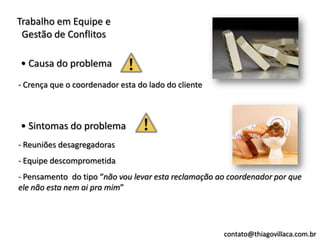 Trabalho em Equipe e
 Gestão de Conflitos

• Causa do problema
- Crença que o coordenador esta do lado do cliente



• Sintomas do problema
- Reuniões desagregadoras
- Equipe descomprometida
- Pensamento do tipo “não vou levar esta reclamação ao coordenador por que
ele não esta nem ai pra mim”




                                                     contato@thiagovillaca.com.br
 