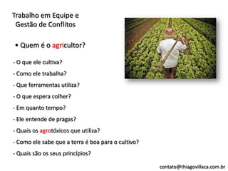 Trabalho em Equipe e
 Gestão de Conflitos

• Quem é o agricultor?

- O que ele cultiva?
- Como ele trabalha?
- Que ferramentas utiliza?
- O que espera colher?
- Em quanto tempo?
- Ele entende de pragas?
- Quais os agrotóxicos que utiliza?
- Como ele sabe que a terra é boa para o cultivo?
- Quais são os seus princípios?

                                                    contato@thiagovillaca.com.br
 