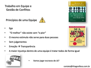 Trabalho em Equipe e
 Gestão de Conflitos


    Princípios de uma Equipe

•     Ego
•     “O melhor” não existe sem “o pior”
•     O mesmo estimulo não serve para duas pessoas
•     Sem julgamentos
•     Emoção  Transparência
•     A maior injustiça dentro de uma equipe é tratar todos de forma igual


                        •    Vamos jogar escravos de Jó?

                                                           contato@thiagovillaca.com.br
 