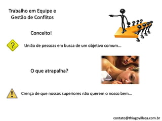Trabalho em Equipe e
 Gestão de Conflitos

         Conceito!

      União de pessoas em busca de um objetivo comum...




         O que atrapalha?



     Crença de que nossos superiores não querem o nosso bem...




                                                    contato@thiagovillaca.com.br
 