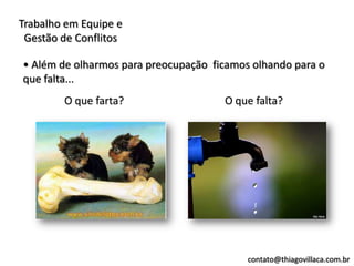 Trabalho em Equipe e
 Gestão de Conflitos

• Além de olharmos para preocupação ficamos olhando para o
que falta...
        O que farta?                  O que falta?




                                           contato@thiagovillaca.com.br
 