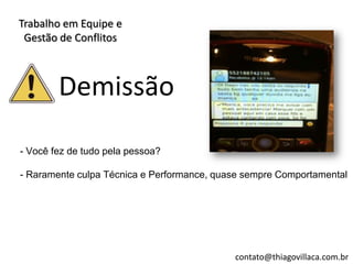 Trabalho em Equipe e
 Gestão de Conflitos



        Demissão

- Você fez de tudo pela pessoa?

- Raramente culpa Técnica e Performance, quase sempre Comportamental




                                            contato@thiagovillaca.com.br
 