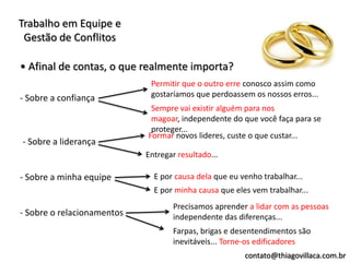 Trabalho em Equipe e
 Gestão de Conflitos

• Afinal de contas, o que realmente importa?
                             Permitir que o outro erre conosco assim como
- Sobre a confiança          gostaríamos que perdoassem os nossos erros...
                             Sempre vai existir alguém para nos
                             magoar, independente do que você faça para se
                             proteger...
                            Formar novos lideres, custe o que custar...
- Sobre a liderança
                            Entregar resultado...

- Sobre a minha equipe        E por causa dela que eu venho trabalhar...
                              E por minha causa que eles vem trabalhar...
                                   Precisamos aprender a lidar com as pessoas
- Sobre o relacionamentos          independente das diferenças...
                                   Farpas, brigas e desentendimentos são
                                   inevitáveis... Torne-os edificadores
                                                       contato@thiagovillaca.com.br
 