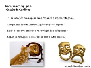 Trabalho em Equipe e
 Gestão de Conflitos

 • Pra não ter erro, quando o assunto é interpretação...

 1. O que essa atitude vai dizer (significar) para a equipe?

 2. Essa decisão vai contribuir na formação da outra pessoa?

 3. Qual é a relevância desta decisão para a outra pessoa?




                                                           contato@thiagovillaca.com.br
 