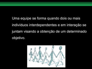 Uma equipe se forma quando dois ou mais  indivíduos interdependentes e em interação se juntam visando a obtenção de um determinado objetivo.