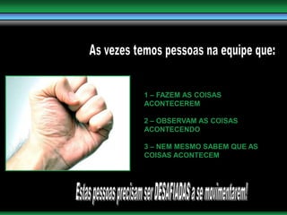 As vezes temos pessoas na equipe que:1 – FAZEM AS COISAS ACONTECEREM2 – OBSERVAM AS COISAS ACONTECENDO3 – NEM MESMO SABEM QUE AS COISAS ACONTECEMEstas pessoas precisam ser DESAFIADAS a se movimentarem!