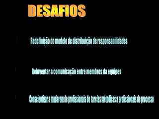 DESAFIOSRedefinição do modelo de distribuição de responsabilidades Reinventar a comunicação entre membros da equipes Conscientizar a mudarem de profissionais de  tarefas métodicas a profissionais de processo 