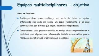 Equipas multidisciplinares - objetivo
Como se baseiam:
 Confiança: deve haver confiança por parte de todos na equipa,
entendendo que cada um possui um papel fundamental e as suas
contribuições, por mínimas que sejam, devem ser respeitadas;
 Compromisso: cada pessoa envolvida na equipa deve comprometer-se e
contribuir com alguma coisa, oferecendo também o seu melhor para a
realização dos objetivos organizacionais e pessoais.
 