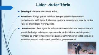 Líder Autoritário
 Etimologia: do latim: auctoritas + ário.
 Autoridade: É algo que um indivíduo tem por possuir determinado
conhecimento, está ligado à liderança, postura, comando; é a base de certos
tipos de organização hierarquizada.
 Autoritarismo: Está ligado às práticas antidemocráticas e antissociais; é a
imposição de algo pela força, e geralmente as decisões se restringem às
vontades do próprio indivíduo ou de pessoas estritamente ligadas a ele, seja
no âmbito pessoal, profissional, académico, governamental.
 