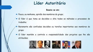 Líder Autoritário
Baseia-se em:
 Pouca, ou nenhuma, opinião dos membros do grupo;
 O líder é que toma as decisões e dita todos os métodos e processos de
trabalho;
 Raramente são confiadas decisões ou tarefas importantes aos membros do
grupo;
 O líder mantém o controlo e responsabilidade dos projetos que lhe são
atribuídos;
 