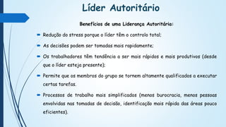 Líder Autoritário
Benefícios de uma Liderança Autoritária:
 Redução do stress porque o líder têm o controlo total;
 As decisões podem ser tomadas mais rapidamente;
 Os trabalhadores têm tendência a ser mais rápidos e mais produtivos (desde
que o líder esteja presente);
 Permite que os membros do grupo se tornem altamente qualificados a executar
certas tarefas.
 Processos de trabalho mais simplificados (menos burocracia, menos pessoas
envolvidas nas tomadas de decisão, identificação mais rápida das áreas pouco
eficientes).
 