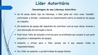 Líder Autoritário
Desvantagens de uma Liderança Autoritária:
 Se há abuso deste tipo de liderança, o líder pode ser visto como "mandão",
controlador e ditador, conduzindo ao ressentimento entre os membros da equipa
de trabalho;
 Os membros da equipa são impedidos de contribuir com as suas ideias, levando a
uma diminuição da motivação e moral;
 Pode haver falta de soluções criativas para os problemas que surgem (o que pode
prejudicar o desempenho da equipa);
 Aumenta o stress para o líder porque ele é que assume todas as
responsabilidades;
 Se o líder se ausentar, a produtividade da equipa diminui.
 