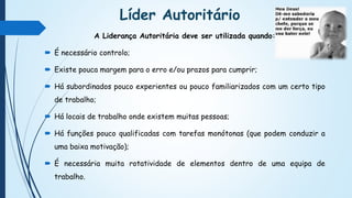 Líder Autoritário
A Liderança Autoritária deve ser utilizada quando:
 É necessário controlo;
 Existe pouca margem para o erro e/ou prazos para cumprir;
 Há subordinados pouco experientes ou pouco familiarizados com um certo tipo
de trabalho;
 Há locais de trabalho onde existem muitas pessoas;
 Há funções pouco qualificadas com tarefas monótonas (que podem conduzir a
uma baixa motivação);
 É necessária muita rotatividade de elementos dentro de uma equipa de
trabalho.
 