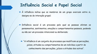 Influência Social e Papel Social
 À influência mútua que os membros de um grupo exercem entre si,
designa-se de interação grupal;
 Influência social é um processo pelo qual as pessoas afetam os
pensamentos, sentimentos, emoções e comportamentos pessoais, podendo
ou não ser um processo intencional ou deliberado;
 “A influência é um conjunto de processos que modificam as perceções,
juízos, atitudes ou comportamentos de um indivíduo a partir do
conhecimento das perceções, juízos e atitudes dos outros”.
 