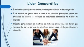 Líder Democrático
 É um estrategista que direciona as pessoas para alcançar os seus objetivos;
 É um modelo de gestão onde o líder e os liderados participam juntos nos
processos de decisão e obtenção de resultados defendidos na missão da
empresa;
 Trabalha para atender os objetivos de todos os envolvidos, sem deixar que
nenhuma das partes perca o seu direito de opinar e que foi democraticamente
adquirido.
 