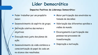 Líder Democrático
 Poder trabalhar por um propósito
maior;
 Desenvolvimento do espírito de grupo;
 Definição coletiva das metas e
objetivos;
 Execução mais justa dos planos de
ação;
 Desenvolvimento da visão sistémica e
conscientização do papel de cada um
no alcance dos resultados;
 Maior participação dos envolvidos na
tomada de decisões;
 Valorização das diferentes opiniões e
visões do mundo;
 Encorajamento à participação das
pessoas nos processos de
transformação;
 Inspiração e motivação.
Impactos Positivos da Liderança Democrática:
 