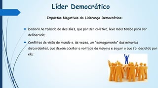 Líder Democrático
 Demora na tomada de decisões, que por ser coletiva, leva mais tempo para ser
deliberada;
 Conflitos de visão do mundo e, às vezes, um “esmagamento” das minorias
discordantes, que devem aceitar a vontade da maioria e seguir o que foi decidido por
ela;
Impactos Negativos da Liderança Democrática:
 