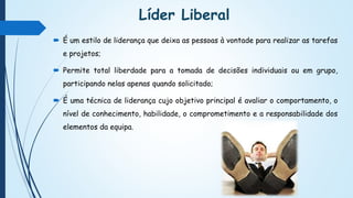 Líder Liberal
 É um estilo de liderança que deixa as pessoas à vontade para realizar as tarefas
e projetos;
 Permite total liberdade para a tomada de decisões individuais ou em grupo,
participando nelas apenas quando solicitado;
 É uma técnica de liderança cujo objetivo principal é avaliar o comportamento, o
nível de conhecimento, habilidade, o comprometimento e a responsabilidade dos
elementos da equipa.
 