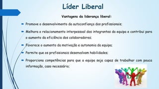 Líder Liberal
Vantagens da liderança liberal:
 Promove o desenvolvimento da autoconfiança dos profissionais;
 Melhora o relacionamento interpessoal dos integrantes da equipa e contribui para
o aumento da eficiência dos colaboradores;
 Favorece o aumento da motivação e autonomia da equipa;
 Permite que os profissionais desenvolvam habilidades;
 Proporciona competências para que a equipa seja capaz de trabalhar com pouca
informação, caso necessário;
 