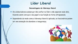 Líder Liberal
Desvantagens da liderança liberal
 Os colaboradores acabam por não confiar no líder e não esperam nada dele,
fazendo assim com que o seu papel e sua função se torne ultrapassada;
 Dependendo do modo como a liderança liberal é aplicada, os funcionários podem
ter uma sensação de abandono e insegurança.
 