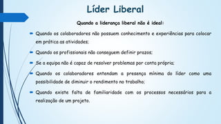Líder Liberal
Quando a liderança liberal não é ideal:
 Quando os colaboradores não possuem conhecimento e experiências para colocar
em prática as atividades;
 Quando os profissionais não conseguem definir prazos;
 Se a equipa não é capaz de resolver problemas por conta própria;
 Quando os colaboradores entendam a presença mínima do líder como uma
possibilidade de diminuir o rendimento no trabalho;
 Quando existe falta de familiaridade com os processos necessários para a
realização de um projeto.
 