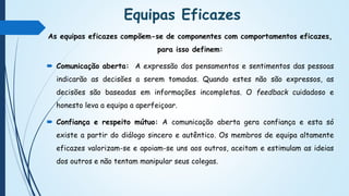 Equipas Eficazes
As equipas eficazes compõem-se de componentes com comportamentos eficazes,
para isso definem:
 Comunicação aberta: A expressão dos pensamentos e sentimentos das pessoas
indicarão as decisões a serem tomadas. Quando estes não são expressos, as
decisões são baseadas em informações incompletas. O feedback cuidadoso e
honesto leva a equipa a aperfeiçoar.
 Confiança e respeito mútuo: A comunicação aberta gera confiança e esta só
existe a partir do diálogo sincero e autêntico. Os membros de equipa altamente
eficazes valorizam-se e apoiam-se uns aos outros, aceitam e estimulam as ideias
dos outros e não tentam manipular seus colegas.
 