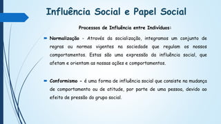 Influência Social e Papel Social
Processos de Influência entre Indivíduos:
 Normalização - Através da socialização, integramos um conjunto de
regras ou normas vigentes na sociedade que regulam os nossos
comportamentos. Estas são uma expressão da influência social, que
afetam e orientam as nossas ações e comportamentos.
 Conformismo - é uma forma de influência social que consiste na mudança
de comportamento ou de atitude, por parte de uma pessoa, devido ao
efeito de pressão do grupo social.
 
