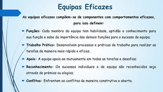 Equipas Eficazes
As equipas eficazes compõem-se de componentes com comportamentos eficazes,
para isso definem:
 Funções: Cada membro da equipa tem habilidade, aptidão e conhecimento para
sua função e sabe da importância das demais funções para o sucesso da equipa;
 Trabalho Prático: Desenvolvem processos e práticas de trabalho para realizar as
tarefas de maneira mais rápida e eficaz;
 Apoio: A equipa apoia-se mutuamente em todas as tarefas e desafios;
 Reconhecimento: Os sucessos individuais e de equipa são reconhecidos seja
através de prémios ou elogios;
 Conflitos: Enfrentam os conflitos de maneira construtiva e aberta.
 