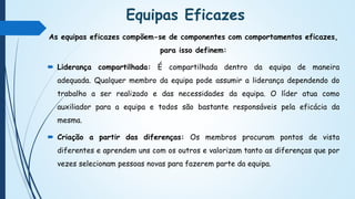 Equipas Eficazes
As equipas eficazes compõem-se de componentes com comportamentos eficazes,
para isso definem:
 Liderança compartilhada: É compartilhada dentro da equipa de maneira
adequada. Qualquer membro da equipa pode assumir a liderança dependendo do
trabalho a ser realizado e das necessidades da equipa. O líder atua como
auxiliador para a equipa e todos são bastante responsáveis pela eficácia da
mesma.
 Criação a partir das diferenças: Os membros procuram pontos de vista
diferentes e aprendem uns com os outros e valorizam tanto as diferenças que por
vezes selecionam pessoas novas para fazerem parte da equipa.
 