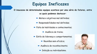 Equipas Ineficazes
O insucesso de determinadas equipas acontece por uma série de fatores, entre
os quais podemos destacar:
 Metas e objetivos mal definidos;
 Responsabilidades mal definidas;
 Falta de habilidades e conhecimentos;
 Ausência de treino;
 Estilo de liderança e comportamentos;
 Reuniões sem eficácia;
 Ausência de reconhecimento;
 Inibição ou individualismo.
 