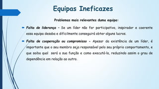 Equipas Ineficazes
Problemas mais relevantes duma equipa:
 Falta de liderança – Se um líder não for participativo, inspirador e coerente
essa equipa desaba e dificilmente conseguirá obter alguns lucros.
 Falta de cooperação ou compromisso - Apesar da existência de um líder, é
importante que o seu membro seja responsável pelo seu próprio comportamento, e
que saiba qual será a sua função e como executá-la, reduzindo assim o grau de
dependência em relação ao outro.
 