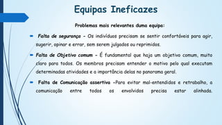 Equipas Ineficazes
Problemas mais relevantes duma equipa:
 Falta de segurança - Os indivíduos precisam se sentir confortáveis para agir,
sugerir, opinar e errar, sem serem julgados ou reprimidos.
 Falta de Objetivo comum - É fundamental que haja um objetivo comum, muito
claro para todos. Os membros precisam entender o motivo pelo qual executam
determinadas atividades e a importância delas no panorama geral.
 Falta de Comunicação assertiva -Para evitar mal-entendidos e retrabalho, a
comunicação entre todos os envolvidos precisa estar alinhada.
 