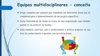 Equipas multidisciplinares - conceito
 Grupo composto por pessoas que trabalham em diferentes áreas que se
completam para o desenvolvimento de um projeto específico;
 Inclui funcionários de todos os níveis de uma organização, mas também
podem vir do exterior da mesma ;
 Cada membro contribui com o conhecimento e prática próprias da sua
área de conhecimento e aprende com as outras áreas.
 