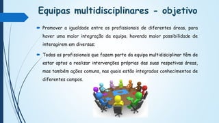 Equipas multidisciplinares - objetivo
 Promover a igualdade entre os profissionais de diferentes áreas, para
haver uma maior integração da equipa, havendo maior possibilidade de
interagirem em diversas;
 Todos os profissionais que fazem parte da equipa multidisciplinar têm de
estar aptos a realizar intervenções próprias das suas respetivas áreas,
mas também ações comuns, nas quais estão integrados conhecimentos de
diferentes campos.
 