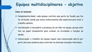 Equipas multidisciplinares - objetivo
Como se baseiam:
 Complementaridade: cada pessoa controla uma parte da função que lhe
foi atribuída, sendo que estes conhecimentos são essenciais para levar o
trabalho adiante;
 Coordenação: é necessária a presença de um líder na equipa, porque este
tem um papel fundamental para ordenar as atividades e funções da
equipa;
 Comunicação: o trabalho em equipa requer uma comunicação aberta por
parte dos seus membros para controlar as diversas atuações individuais;
 