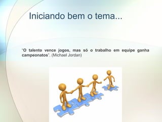 Iniciando bem o tema...
“O talento vence jogos, mas só o trabalho em equipe ganha
campeonatos”. (Michael Jordan)
 
