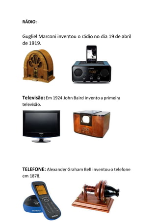RÁDIO:
Gugliel Marconi inventou o rádio no dia 19 de abril
de 1919.
Televisão:Em 1924 John Baird invento a primeira
televisão.
TELEFONE: Alexander Graham Bell inventouo telefone
em 1878.
 
